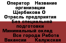 Оператор › Название организации ­ Щербакова О. › Отрасль предприятия ­ Без специальной подготовки › Минимальный оклад ­ 50 000 - Все города Работа » Вакансии   . Калужская обл.,Калуга г.